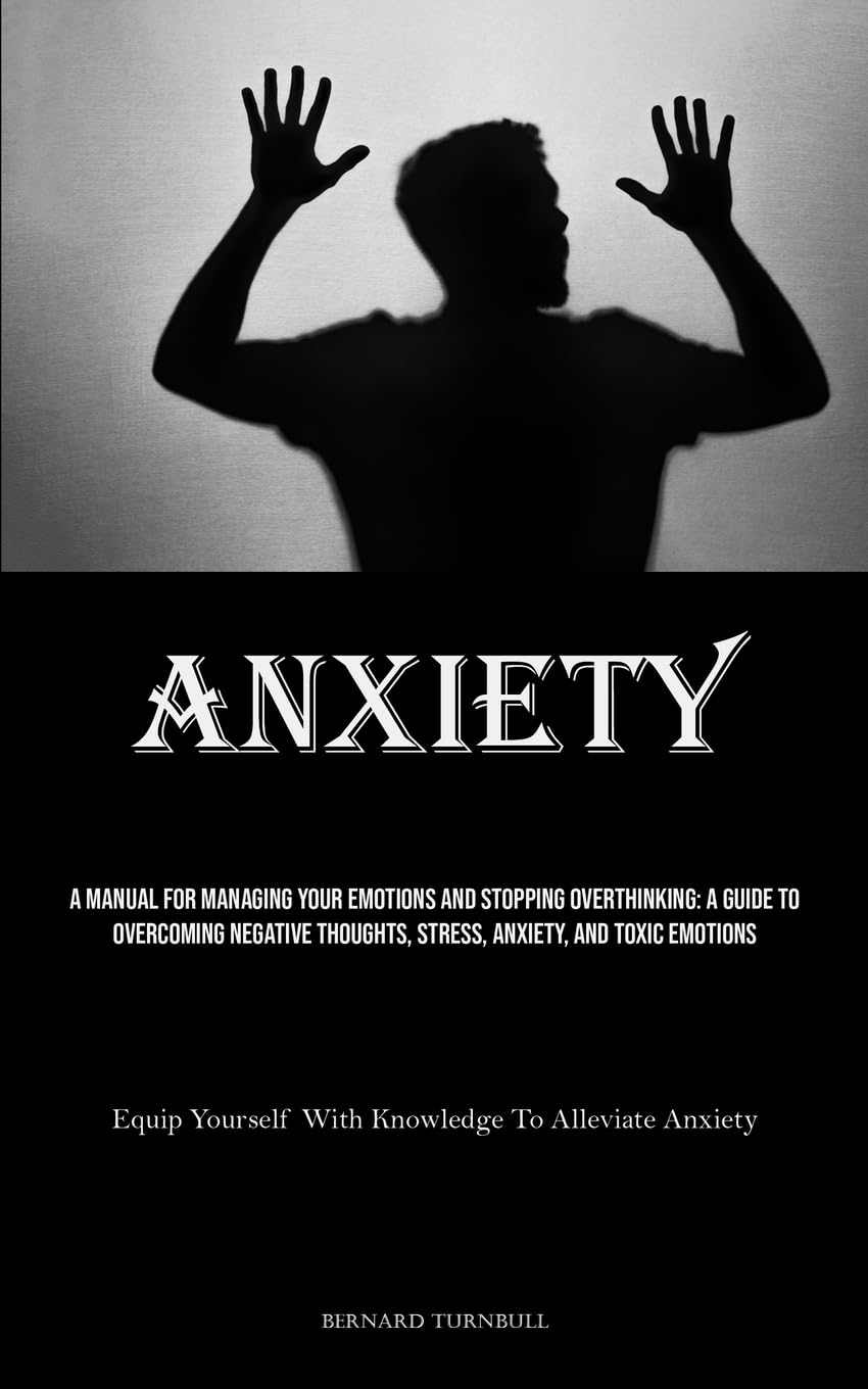 Anxiety: A Manual For Managing Your Emotions And Stopping Overthinking: A Guide To Overcoming Negative Thoughts, Stress, Anxiety, And Toxic Emotions ... Yourself With Knowledge To Alleviate Anxiety)