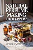 Natural Perfume Making for Beginners: A Step-by-Step Guide to...