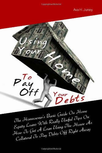 Using Your Home To Pay Off Your Debts: The Homeowner’s Basic Guide On Home Equity Loans With Really Useful Tips On How To Get A Loan Using The House As Collateral To Pay Debts Off Right Away