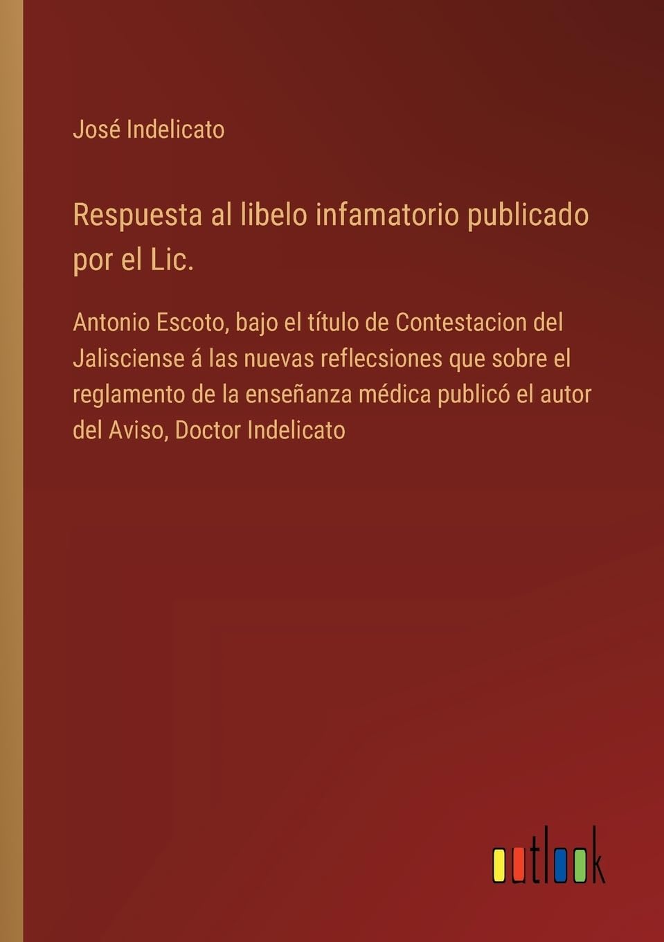 Respuesta al libelo infamatorio publicado por el Lic.: Antonio Escoto, bajo el título de Contestacion del Jalisciense á las nuevas reflecsiones que ... publicó el autor del Aviso, Doctor Indelicato