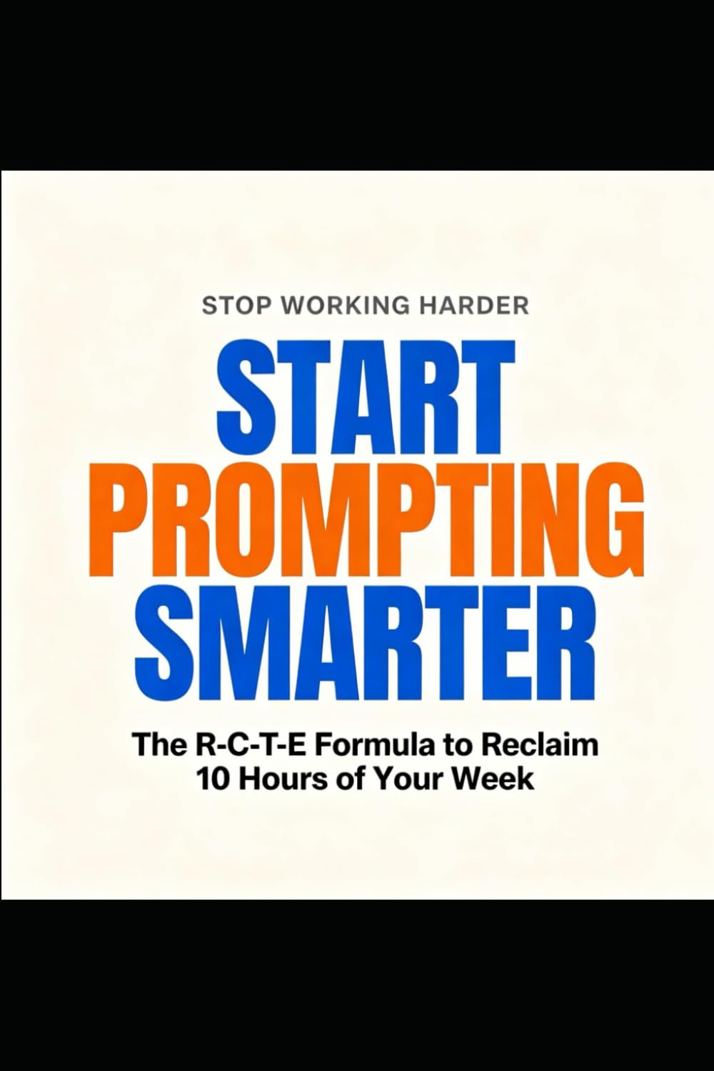 STOP WORKING HARDER START PROMPTING SMARTER: The R-C-T-E Formula to Reclaim 10 Hours of Your Week