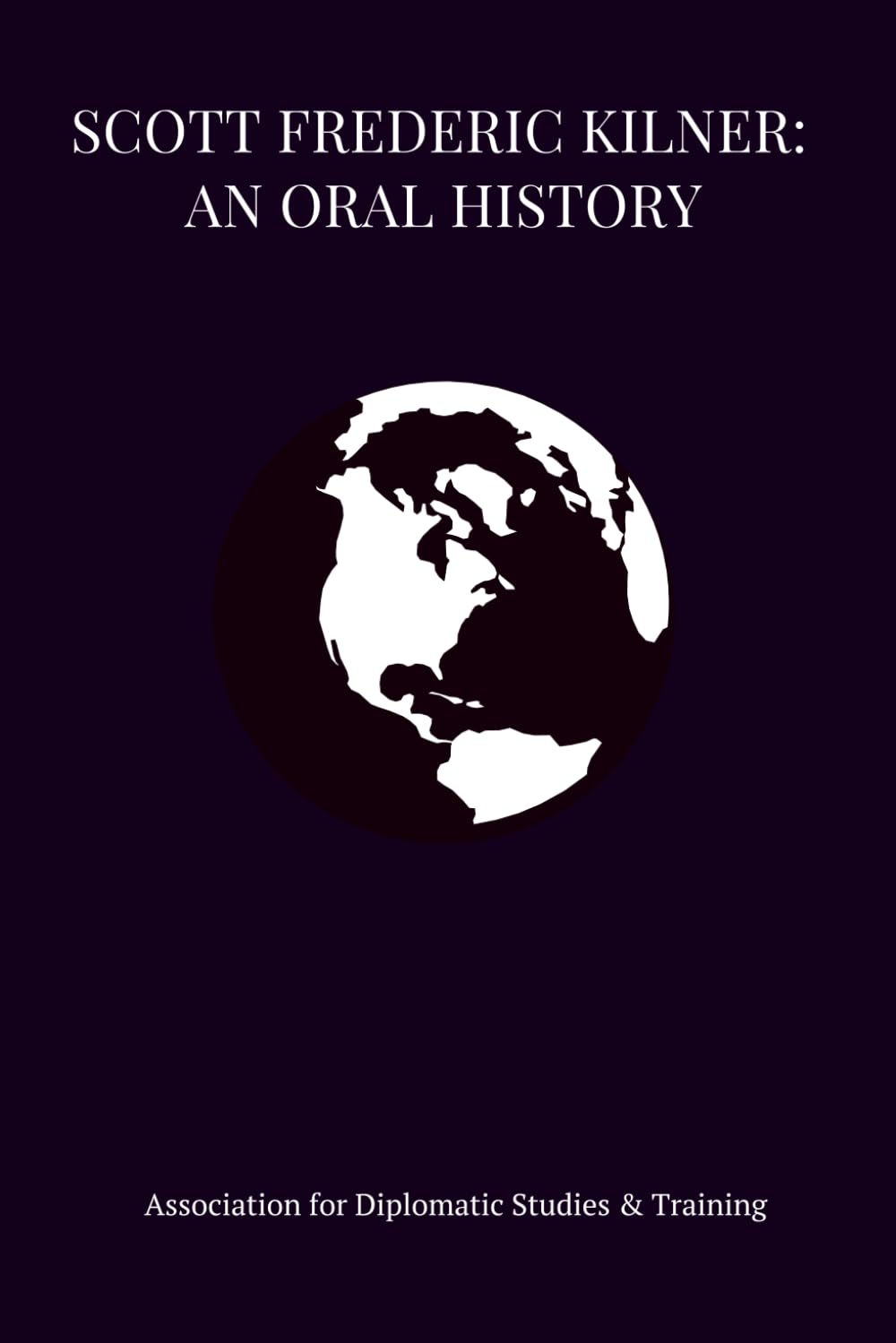 SCOTT FREDERIC KILNER: An Oral History (Bound Oral Histories - Association for Diplomatic Studies and Training)