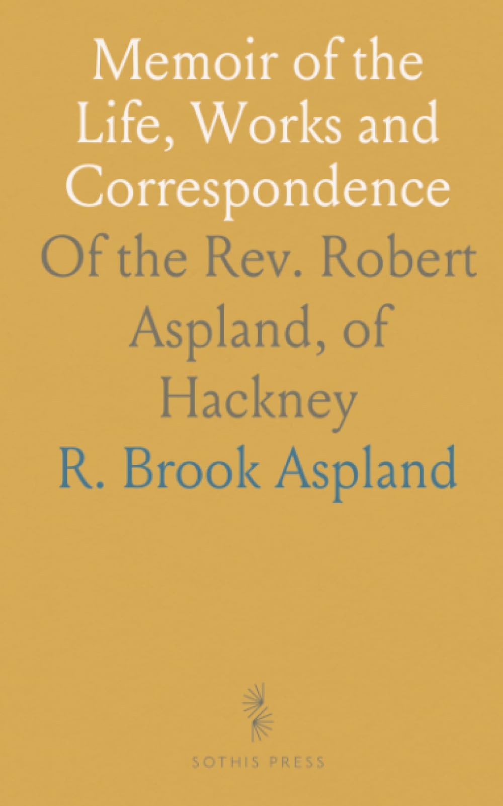 Memoir of the Life, Works and Correspondence: Of the Rev. Robert Aspland, of Hackney