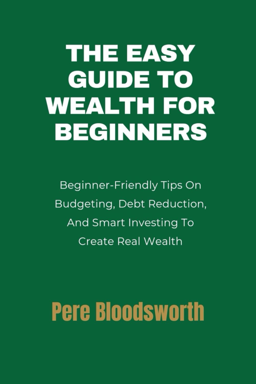 THE EASY GUIDE TO WEALTH FOR BEGINNERS: Beginner-Friendly Tips On Budgeting, Debt Reduction, And Smart Investing To Create Real Wealth