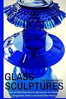 Glass Sculptures: How to Make Beautiful Sculptures for the Garden Using Vases, Bowls, and Other Glass Pieces 1508909814 Book Cover