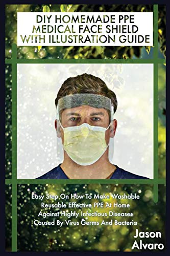 DIY HOMEMADE PPE MEDICAL FACE SHIELD WITH ILLUSTRATION GUIDE: Easy Step On How To Make Washable Reusable Effective PPE At Home Against Highly Infectious Diseases Caused By Virus Germs And Bacteria