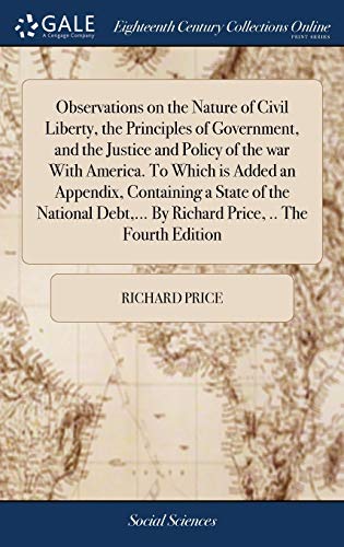 Observations on the Nature of Civil Liberty, the Principles of Government, and the Justice and Policy of the war With America. To Which is Added an ... ... By Richard Price, .. The Fourth Edition
