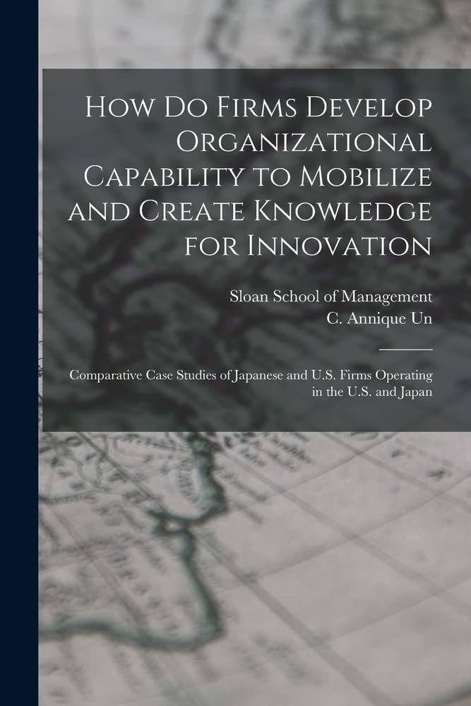 How do Firms Develop Organizational Capability to Mobilize and Create Knowledge for Innovation: Comparative Case Studies of Japanese and U.S. Firms Operating in the U.S. and Japan