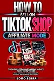 HOW TO SELL ON TIKTOK SHOP AFFILIATE MODE: The Ultimate Guide to Making Money with Viral Videos, Real Strategies to Sell Products Without Inventory or Investment
