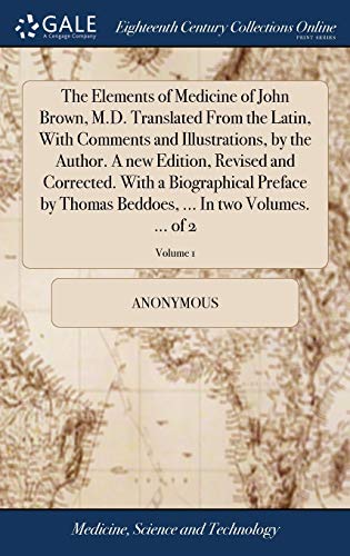 The Elements of Medicine of John Brown, M.D. Translated From the Latin, With Comments and Illustrations, by the Author. A new Edition, Revised and ... ... In two Volumes. ... of 2; Volume 1