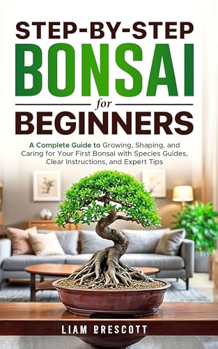 Step-By-Step Bonsai for Beginners : A Complete Guide to Growing, Shaping, and Caring for Your First Bonsai With Species Guides, Clear Instructions, and Expert Tips