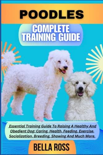 POODLES COMPLETE TRAINING GUIDE: Essential Training Guide To Raising A Healthy And Obedient Dog: Caring, Health, Feeding, Exercise, Socialization, Breeding, Showing And Much More.
