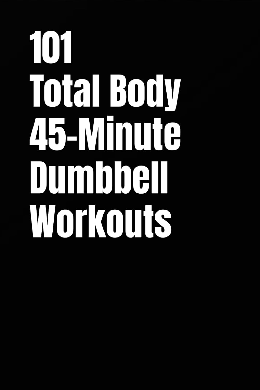 101 Total Body 45-Minute Dumbbell Workouts: Build Muscle, Improve Conditioning, and Train Your Entire Body With Dumbbells (101 45-Minute Workouts)
