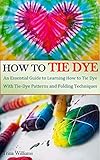 HOW TO TIE DYE: An Essential Guide to Learning How to Tie Dye With Tie-Dye Patterns and Folding Techniques