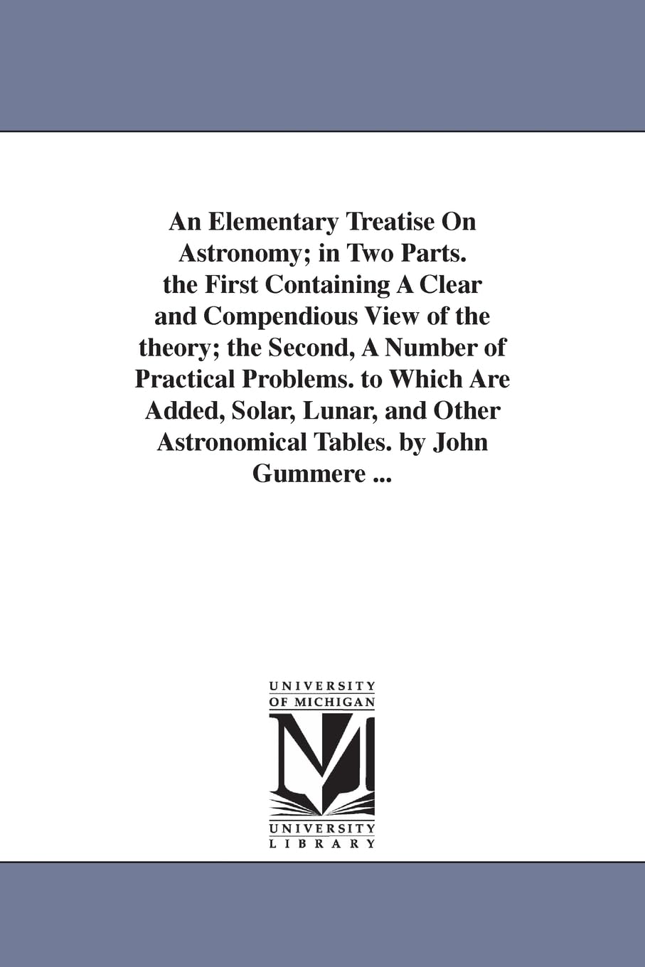 An elementary treatise on astronomy; in two parts. The first containing a clear and compendious view of the theory; the second, a number of practical ... astronomical tables. By John Gummere ...