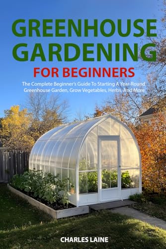 Greenhouse Gardening For Beginners: The Complete Beginner’s Guide To Starting A Year-Round Greenhouse Garden, Grow Vegetables, Herbs, And More