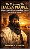 THE ORIGINS OF THE HAUSA PEOPLE: History, Myth, Migration and the Making of Northern Nigeria (Africa Truth Series)