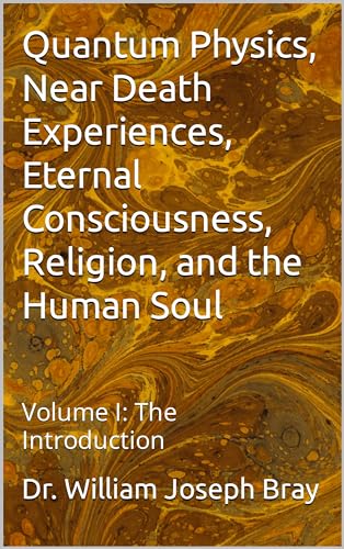 Quantum Physics, Near Death Experiences, Eternal Consciousness, Religion, and the Human Soul: Volume I: The Introduction