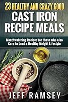 23 Healthy and Crazy Good Cast Iron Recipe Meals: Mouthwatering Recipes for Those Who Also Care to Lead a Healthy Weight Lifestyle 1508973164 Book Cover