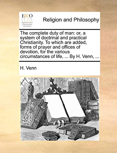 The complete duty of man: or, a system of doctrinal and practical Christianity. To which are added, forms of prayer and offices of devotion, for the various circumstances of life, ... By H. Venn, ...
