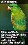 Pflege und Zucht der Zwergpapageien und Sittiche - Kurze Anleitung zur Behandlung und Pflege