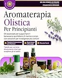 Aromaterapia Olistica per Principianti: Oli essenziali per supportare il benessere quotidiano di mente e corpo con soluzioni per le esigenze più comuni.