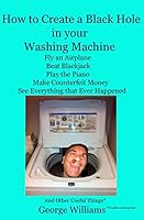 How to Create a Black Hole in Your Washing Machine: Fly an Airplane, Beat the Dealer, Play the Piano, Make Counterfeit Money, See Everything that Ever Happened And Other Useful Things 0692407898 Book Cover