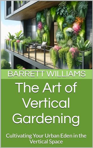The Art of Vertical Gardening: Cultivating Your Urban Eden in the Vertical Space (Urban Eden: Balcony Farming Unleashed Book 2)
