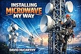 Installing Microwave My Way: The Professional Guide to Microwave Radio Installation, RF Alignment, and Wireless Network Deployment