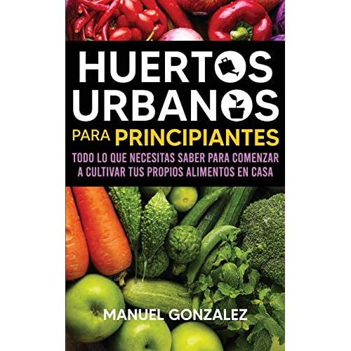 Huertos urbanos para principiantes: Todo lo que necesitas saber para comenzar a cultivar tus propios alimentos en casa