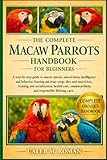 THE COMPLETE MACAW PARROTS HANDBOOK FOR BEGINNERS: A Step-by-Step Guide to Macaw Species, Natural History, Intelligence and Behavior, Housing and ... Problems, and Responsible Lifelong Care