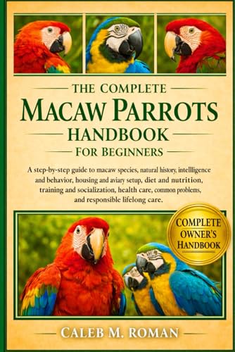 THE COMPLETE MACAW PARROTS HANDBOOK FOR BEGINNERS: A Step-by-Step Guide to Macaw Species, Natural History, Intelligence and Behavior, Housing and ... Problems, and Responsible Lifelong Care