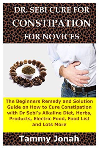 DR. SEBI CURE FOR CONSTIPATION FOR NOVICES: The Beginners Remedy and Solution Guide on How to Cure Constipation with Dr Sebiâ€™s Alkaline Diet, Herbs, Products, Electric Food, Food List and Lots More