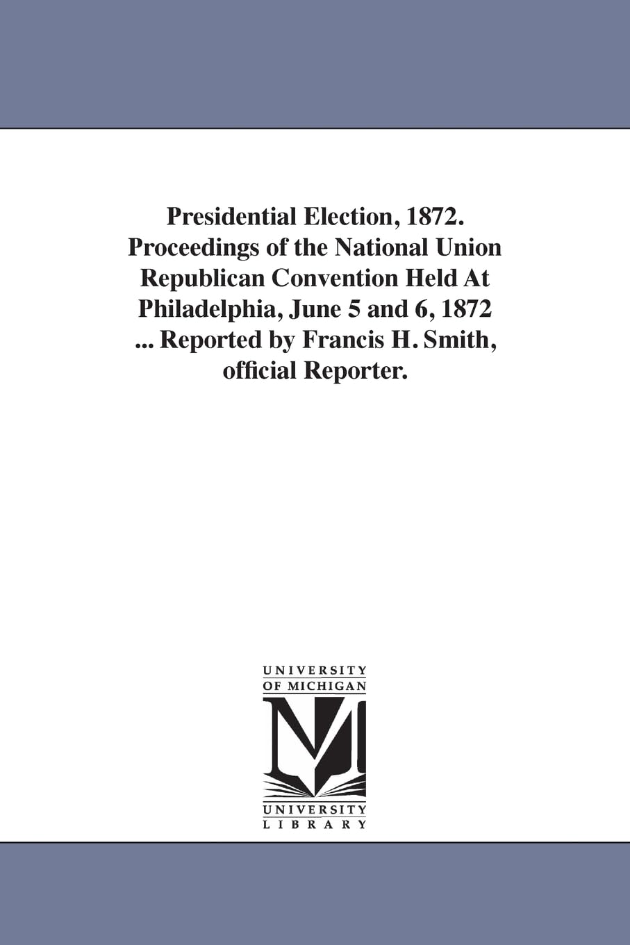 Presidential election, 1872. Proceedings of the National union Republican convention held at Philadelphia, June 5 and 6, 1872 ... Reported by Francis H. Smith, Official reporter.