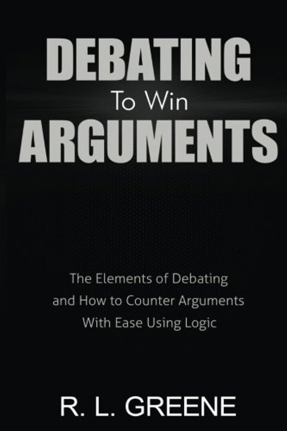 Debating to Win Arguments: The Elements of Debating and How to Counter Arguments With Ease Using Logic