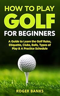 How to Play Golf For Beginners: A Guide to Learn the Golf Rules, Etiquette, Clubs, Balls, Types of Play, & A Practice Schedule