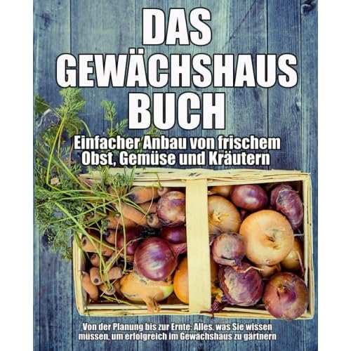 Das Gewächshaus-Buch - Einfacher Anbau von frischem Obst, Gemüse und Kräutern: Von der Planung bis zur Ernte: Alles, was Sie wissen müssen, um erfolgreich im Gewächshaus zu gärtnern