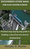 ENGINEER’S GUIDE BOOK FOR DAM CONSTRUCTIONS: Practical easy step by step guide in building a dam from zero level to finished level (English Edition)