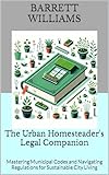 The Urban Homesteader's Legal Companion: Mastering Municipal Codes and Navigating Regulations for Sustainable City Living (Urban Homestead Haven: Thriving in High Rise Living Book 15)