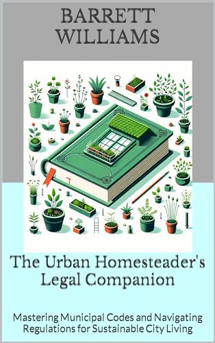 The Urban Homesteader's Legal Companion: Mastering Municipal Codes and Navigating Regulations for Sustainable City Living (Urban Homestead Haven: Thriving in High Rise Living Book 15)