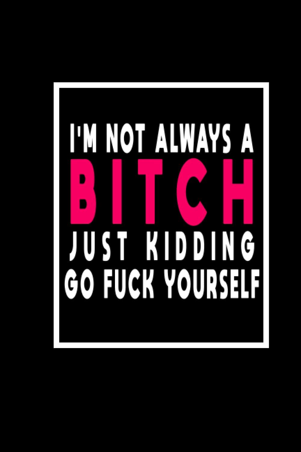 I'm Not Always a Bitch Just Kidding Go Fuck Yourself.: Gag Gift 6x9 Blank Lined, 120 pages Notebook, Funny Diary, Sarcastic Humor Journal, gift for that sarcastic friend or salty bitch