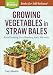 Growing Vegetables in Straw Bales: Easy Planting, Less Weeding, Early Harvests. A Storey BASICS® Title