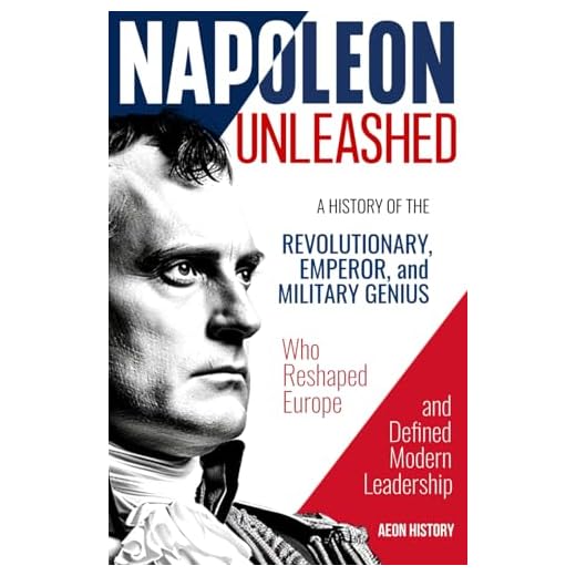 Napoleon Unleashed: A History of the Revolutionary, Emperor, and Military Genius who Reshaped Europe and Defined Modern Leadership