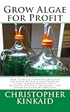 Grow Algae for Profit: How to Build a Photobioreactor for Growing Algae for Proteins, Lipids, Carbohydrates, Anti-Oxidants, Biofuels, Biodiesel, and Other Valuable Metabolites