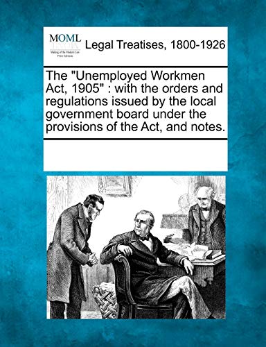 The Unemployed Workmen ACT, 1905: With the Orders and Regulations Issued by the Local Government Board Under the Provisions of the ACT, and Notes.