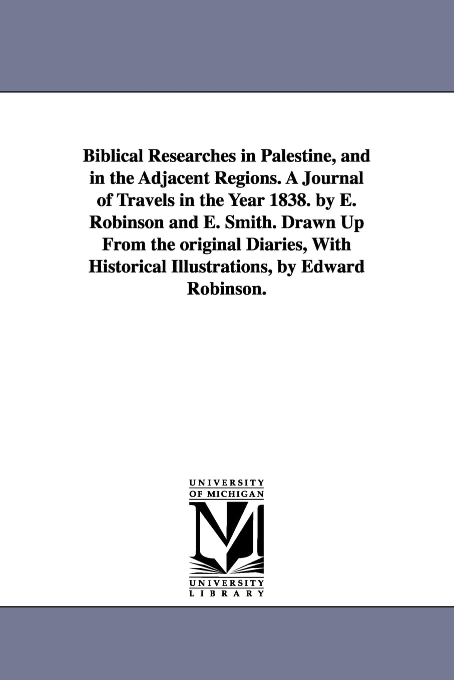Biblical researches in Palestine, and in the adjacent regions. A journal of travels in the year 1838. By E. Robinson and E. Smith. Drawn up from the ... historical illustrations, by Edward Robinson.
