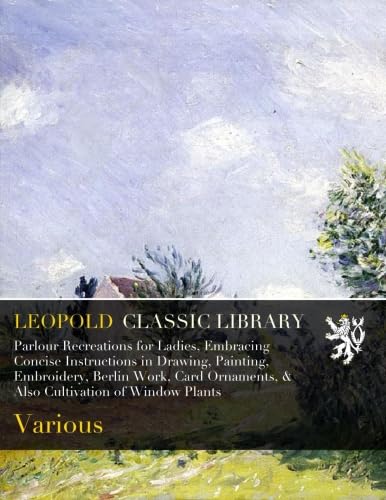 Parlour Recreations for Ladies, Embracing Concise Instructions in Drawing, Painting, Embroidery, Berlin Work, Card Ornaments, & Also Cultivation of Window Plants