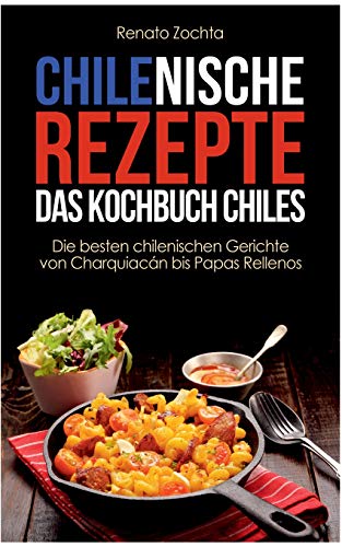 Chilenische Rezepte - Das Kochbuch Chiles: Die besten chilenischen Gerichte von Charquiacán bis Pap