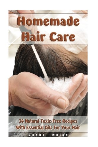 Homemade Hair Care: 34 Natural Toxic-Free Recipes With Essential Oils For You Hair: (Natural Hair Care, Shampoos, Masks, Hair Styling Products) (Hair Care, Natural Remedies)