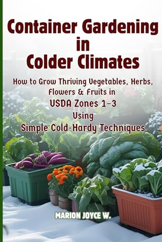 Container Gardening in Colder Climates: How to Grow Thriving Herbs, Vegetables, Flowers & Fruits in USDA Zones1-3 Using Simple Cold-Hardy Techniques (Cold Zone Gardening Made Easy)